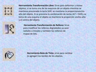 Herrramienta Transformación Libre: Sirve para deformar y mover
objetos, si se toma una de las exquinas de un objeto mientras se
mantiene presionada la tecla SHIF, se mantiene la proporcionancho-
alto del objeto. Si se presiona la combinación de teclas ALT + SHIFy se
toma de una esquina el objeto se mantiene la proporción ancho-alto
y el centro del objeto.

     Herramienta Transformación de Relleno: Sirve
    para modificar los rellenos degradados ya sean
    radiales o lineales y también los rellenos de
    mapas de bits.




        Herramienta Bote de Tinta: sirve para cambiar
        (o agregar) los bordes de los objetos.
 