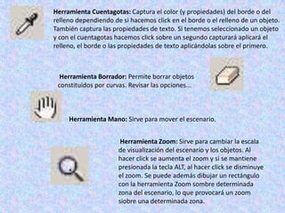 Herramienta Cuentagotas: Captura el color (y propiedades) del borde o del
relleno dependiendo de si hacemos click en el borde o el relleno de un objeto.
También captura las propiedades de texto. Si tenemos seleccionado un objeto
y con el cuentagotas hacemos click sobre un segundo capturará aplicará el
relleno, el borde o las propiedades de texto aplicándolas sobre el primero.



  Herramienta Borrador: Permite borrar objetos
 constituidos por curvas. Revisar las opciones...



     Herramienta Mano: Sirve para mover el escenario.


                       Herramienta Zoom: Sirve para cambiar la escala
                      de visualización del escenario y los objetos. Al
                      hacer click se aumenta el zoom y si se mantiene
                      presionada la tecla ALT, al hacer click se disminuye
                      el zoom. Se puede además dibujar un rectángulo
                      con la herramienta Zoom sombre determinada
                      zona del escenario, lo que provocará un zoom
                      siobre una determinada zona.
 