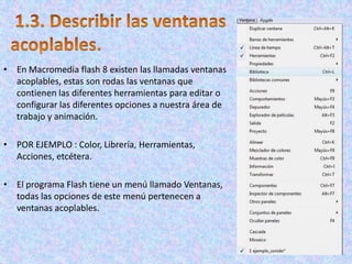 • En Macromedia flash 8 existen las llamadas ventanas
  acoplables, estas son rodas las ventanas que
  contienen las diferentes herramientas para editar o
  configurar las diferentes opciones a nuestra área de
  trabajo y animación.

• POR EJEMPLO : Color, Librería, Herramientas,
  Acciones, etcétera.

• El programa Flash tiene un menú llamado Ventanas,
  todas las opciones de este menú pertenecen a
  ventanas acoplables.
 