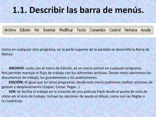 1.1. Describir las barra de menús.


Como en cualquier otro programa, en la parte superior de la pantalla se desarrolla la Barra de
Menús:


·    ARCHIVO: Junto con el menú de Edición, es un menú común en cualquier programa.
Nos permite manejar el flujo de trabajo con los diferentes archivos. Desde menú abriremos los
documentos de trabajo, los guardaremos y los publicaremos.
·    EDICIÓN: Al igual que en otros programas, desde este menú podremos realizar acciones de
gestión y desplazamiento (Copiar, Cortar, Pegar...).
·    VER: Se facilita el trabajo en la creación de una película Flash desde el punto de vista de
cómo ver el área de trabajo. Incluye las opciones de ayuda al dibujo, como son las Reglas o
la Cuadrícula.
 