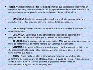 •   INSERTAR: hace referencia a todos los componentes que se pueden ir incluyendo en
    una película Flash; desde los símbolos, los fotogramas con diferentes cualidades o las
    escenas de que se compone la película final (es uno de los más usados).

•   ·    MODIFICAR: Desde este menú podremos alterar cualquier componente de la
    película... incluso la película en sí misma (es uno de los más usados).

•   ·    TEXTO: Nos permitirá controlar los diversos atributos aplicados al texto (no lo
    usaremos mucho).
•   ·    COMANDOS: Este nuevo menú administra la ejecución de acciones pre
    programadas llamadas comandos. (En este curso no lo usaremos).
•   ·    CONTROL: Rige la reproducción de la animación. Más que este menú usaremos la
    barra de herramientas de mismo nombre que veremos más adelante.
•   ·    VENTANA: Este menú gobierna la visualización y organización de toda la interfaz
    del programa. Desde aquí puedes visualizar y ocultar cualquier panel o barra de
    herramientas que desees.
•   ·    AYUDA: Como cualquier otro programa flash incluye un menú de ayuda.
    Al contrario de lo que ocurre en otros programas, la ayuda de Flash es realmente una
    ayuda muy útil cuando estamos perdidos o queremos introducirnos en el
    conocimiento de alguna parcela del programa.
 
