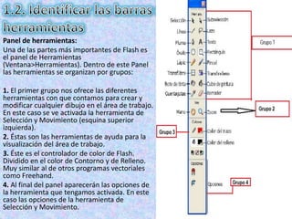 Panel de herramientas:
Una de las partes más importantes de Flash es
el panel de Herramientas
(Ventana>Herramientas). Dentro de este Panel
las herramientas se organizan por grupos:

1. El primer grupo nos ofrece las diferentes
herramientas con que contamos para crear y
modificar cualquier dibujo en el área de trabajo.
En este caso se ve activada la herramienta de
Selección y Movimiento (esquina superior
izquierda).
2. Éstas son las herramientas de ayuda para la
visualización del área de trabajo.
3. Éste es el controlador de color de Flash.
Dividido en el color de Contorno y de Relleno.
Muy similar al de otros programas vectoriales
como Freehand.
4. Al final del panel aparecerán las opciones de
la herramienta que tengamos activada. En este
caso las opciones de la herramienta de
Selección y Movimiento.
 