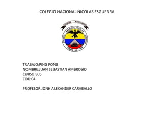 COLEGIO NACIONAL NICOLAS ESGUERRA




TRABAJO:PING PONG
NOMBRE:JUAN SEBASTIAN AMBROSIO
CURSO:805
COD:04

PROFESOR:JONH ALEXANDER CARABALLO
 