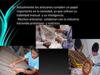 i) Actualmente los artesanos cumplen un papel
   importante en la sociedad, ya que utilizan su
   habilidad manual y su inteligencia.
    Muchos artesanos colaboran con la industria
   haciendo prototipos y matrices.
 