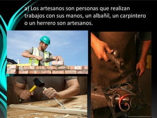a) Los artesanos son personas que realizan
trabajos con sus manos, un albañil, un carpintero
o un herrero son artesanos.
 