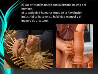 b) Las artesanías nacen con la historia misma del
hombre.
c) La actividad humana antes de la Revolución
industrial se baso en su habilidad manual y el
ingenio de artesano.
 