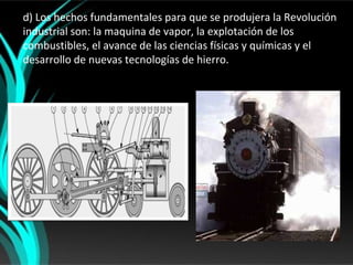 d) Los hechos fundamentales para que se produjera la Revolución
industrial son: la maquina de vapor, la explotación de los
combustibles, el avance de las ciencias físicas y químicas y el
desarrollo de nuevas tecnologías de hierro.
 