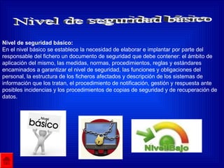 Nivel de seguridad básico:
En el nivel básico se establece la necesidad de elaborar e implantar por parte del
responsable del fichero un documento de seguridad que debe contener: el ámbito de
aplicación del mismo, las medidas, normas, procedimientos, reglas y estándares
encaminados a garantizar el nivel de seguridad, las funciones y obligaciones del
personal, la estructura de los ficheros afectados y descripción de los sistemas de
información que los tratan, el procedimiento de notificación, gestión y respuesta ante
posibles incidencias y los procedimientos de copias de seguridad y de recuperación de
datos.
 