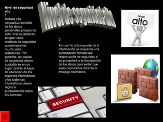 Nivel de seguridad
alto:
1
Debido a la
naturaleza sensible
de los datos
personales propios de
este nivel se deberán
adoptar unas
                          2
medidas de seguridad
aparentemente             En cuanto al transporte de la
mucho más                 información se requerirá una
restrictivas. Por         autorización firmada del
ejemplo, las copias       responsable de seguridad y
de seguridad deben        se procederá a la encriptación
custodiarse en un         de los datos para evitar que
lugar distinto al lugar   sean capturados durante el
de ubicación de los       trasiego telemático.
soportes informáticos
y los sistemas
informáticos deben
registrar
puntualmente todos
los accesos.
 