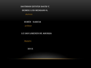 Davinson estiven David v.
 Deimer Luis Medrano G.
    alumnos


   Rubén Garcia
   profesor


i.e san Lorenzo de aburra


   Medellín


      2012
 