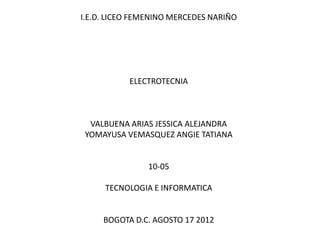 I.E.D. LICEO FEMENINO MERCEDES NARIÑO




           ELECTROTECNIA



  VALBUENA ARIAS JESSICA ALEJANDRA
 YOMAYUSA VEMASQUEZ ANGIE TATIANA


                10-05

     TECNOLOGIA E INFORMATICA


     BOGOTA D.C. AGOSTO 17 2012
 