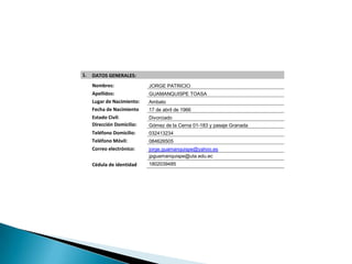 1.   DATOS GENERALES:
     Nombres:               JORGE PATRICIO
     Apellidos:             GUAMANQUISPE TOASA
     Lugar de Nacimiento:   Ambato
     Fecha de Nacimiento    17 de abril de 1966
     Estado Civil:          Divorciado
     Dirección Domicilio:   Gómez de la Cerna 01-183 y pasaje Granada
     Teléfono Domicilio:    032413234
     Teléfono Móvil:        084626505
     Correo electrónico:    jorge.guamanquispe@yahoo.es
                            jpguamanquispe@uta.edu.ec
     Cédula de identidad    1802039485
 