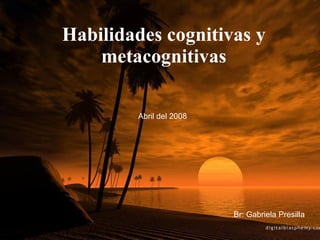 Habilidades cognitivas y metacognitivas Br: Gabriela Presilla Abril del 2008 
