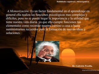 4.Memorización:  Es un factor fundamental en el aprendizaje en general ella realiza las funciones psicológicas mas complejas y difíciles, pero no se puede negar la importancia y la utilidad que tiene nuestra vida diaria, ya que ella cumple funciones tan elementales como recordar nuestro camino a casa o hasta suministrarnos recuerdos para la formación de nuevas ideas y soluciones. Br: Gabriela Presilla. Habilidades cognitivas y Metacognitivas 