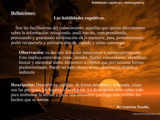 Br: Gabriela Presilla. Definiciones: Las habilidades cognitivas. Son las facilitadoras del conocimiento, aquellas que operan directamente sobre la información: recogiendo, anali­zan­do, com­prendiendo, procesando y guardando información en la memoria, para, posteriormente, poder recuperarla y utilizarla dón­de, cuándo y cómo convenga.  Observación:  es dar una dirección intencional a nuestra percepción. Esto implica entre otras cosas, atender, fijarse, concentrarse, identificar, buscar y encontrar datos, elementos u objetos que previamente hemos predeterminado. Puede ser auto-observacion, obsevacion directa o indirecta Descripción:  Describir es explicar, de forma detallada y ordenada, cómo son las personas, los lugares o los objetos. La descripción sirve sobre todo para ambientar la acción y crear una atmósfera que haga más creíbles los hechos que se narran. Habilidades cognitivas y Metacognitivas 