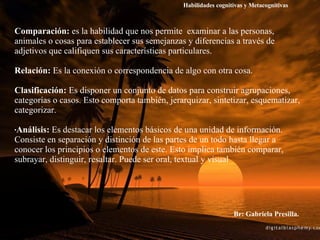 Comparación:  es la habilidad que nos permite  examinar a las personas, animales o cosas para establecer sus semejanzas y diferencias a través de adjetivos que califiquen sus características particulares. Relación:  Es la conexión o correspondencia de algo con otra cosa. Clasificación:  Es disponer un conjunto de datos para construir agrupaciones, categorías o casos. Esto comporta también, jerarquizar, sintetizar, esquematizar, categorizar.  Análisis:  Es destacar los elementos básicos de una unidad de información. Consiste en separación y distinción de las partes de un todo hasta llegar a conocer los principios o elementos de este. Esto implica también comparar, subrayar, distinguir, resaltar. Puede ser oral, textual y visual Br: Gabriela Presilla. Habilidades cognitivas y Metacognitivas 