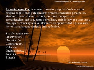 La metacognición:   es el conocimiento y regulación de nuestras propias cogniciones y de nuestros procesos mentales: percepción, atención, memorización, lectura, escritura, comprensión, comunicación: qué son, cómo se realizan, cuándo hay que usar una u otra, qué factores ayudan o interfieren su operatividad. Quizás sería mejor llamarla conocimiento auto reflexivo.  Sus elementos son: Observación. Descripción. Comparación. Relación. Ordenamiento. Análisis. Síntesis Habilidades cognitivas y Metacognitivas Br: Gabriela Presilla. 
