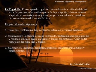 La Cognición:  El concepto de cognición hace referencia a la facultad de los seres de procesar información a partir de la percepción, el conocimiento adquirido y características subjetivas que permiten valorar y considerar ciertos aspectos en detrimento de otros. En general, son las siguientes: Atención:  Exploración, fragmentación, selección y contradistractoras. 2.   Comprensión : Captación de ideas, subrayado, traducción a lenguaje pro­pio y resumen, gráficos, redes, esquemas y mapas conceptuales. A través del manejo del lenguaje oral y escrito. 3.   Elaboración:  Preguntas, metáforas, analogías, organizadores, apuntes y mnemotecnias. Br: Gabriela Presilla. Habilidades cognitivas y Metacognitivas 
