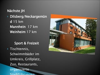 Nächste JH Dilsberg/Neckargemünd  15 km Mannhein  17 km Weinheim  17 km Sport & Freizeit Tischtennis, Schwimmbäder im Umkreis, Grillplatz, Zoo, Restaurants, organisierte Stadtführungen. 