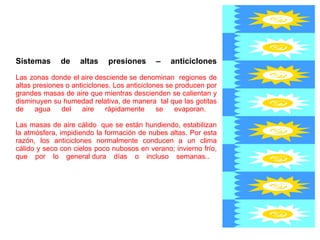 Sistemas de altas presiones – anticiclones Las zonas donde el aire desciende se denominan  regiones de altas presiones o anticiclones. Los anticiclones se producen por grandes masas de aire que mientras descienden se calientan y disminuyen su humedad relativa, de manera  tal que las gotitas de agua del aire rápidamente se evaporan.  Las masas de aire cálido  que se están hundiendo, estabilizan la atmósfera, impidiendo la formación de nubes altas. Por esta razón, los anticiclones normalmente conducen a un clima cálido y seco con cielos poco nubosos en verano; invierno frío, que por lo general dura días o incluso semanas..  
