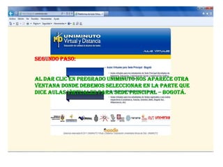 Segundo Paso:


Al dar clic en pregrado uniminuto nos aparece otra
ventana donde debemos seleccionar en la parte que
dice Aulas virtuales para sede principal – Bogotá.
 