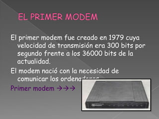 El primer modem fue creado en 1979 cuya
  velocidad de transmisión era 300 bits por
  segundo frente a los 36000 bits de la
  actualidad.
El modem nació con la necesidad de
  comunicar los ordenadores.
Primer modem 
 