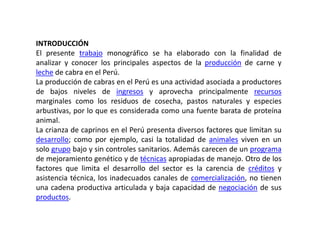 INTRODUCCIÓN
El presente trabajo monográfico se ha elaborado con la finalidad de
analizar y conocer los principales aspectos de la producción de carne y
leche de cabra en el Perú.
La producción de cabras en el Perú es una actividad asociada a productores
de bajos niveles de ingresos y aprovecha principalmente recursos
marginales como los residuos de cosecha, pastos naturales y especies
arbustivas, por lo que es considerada como una fuente barata de proteína
animal.
La crianza de caprinos en el Perú presenta diversos factores que limitan su
desarrollo; como por ejemplo, casi la totalidad de animales viven en un
solo grupo bajo y sin controles sanitarios. Además carecen de un programa
de mejoramiento genético y de técnicas apropiadas de manejo. Otro de los
factores que limita el desarrollo del sector es la carencia de créditos y
asistencia técnica, los inadecuados canales de comercialización, no tienen
una cadena productiva articulada y baja capacidad de negociación de sus
productos.
 
