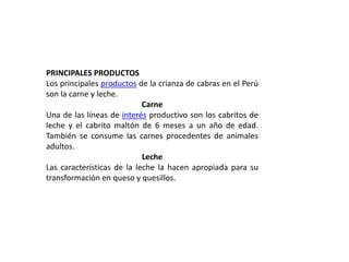 PRINCIPALES PRODUCTOS
Los principales productos de la crianza de cabras en el Perú
son la carne y leche.
                            Carne
Una de las líneas de interés productivo son los cabritos de
leche y el cabrito maltón de 6 meses a un año de edad.
También se consume las carnes procedentes de animales
adultos.
                            Leche
Las características de la leche la hacen apropiada para su
transformación en queso y quesillos.
 