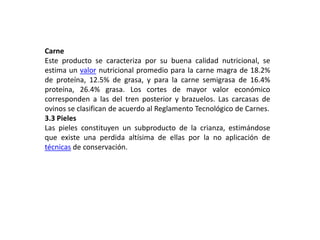 Carne
Este producto se caracteriza por su buena calidad nutricional, se
estima un valor nutricional promedio para la carne magra de 18.2%
de proteína, 12.5% de grasa, y para la carne semigrasa de 16.4%
proteína, 26.4% grasa. Los cortes de mayor valor económico
corresponden a las del tren posterior y brazuelos. Las carcasas de
ovinos se clasifican de acuerdo al Reglamento Tecnológico de Carnes.
3.3 Pieles
Las pieles constituyen un subproducto de la crianza, estimándose
que existe una perdida altísima de ellas por la no aplicación de
técnicas de conservación.
 