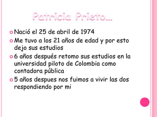  Nació el 25 de abril de 1974
 Me tuvo a los 21 años de edad y por esto
  dejo sus estudios
 6 años después retomo sus estudios en la
  universidad piloto de Colombia como
  contadora pública
 5 años despues nos fuimos a vivir las dos
  respondiendo por mi
 