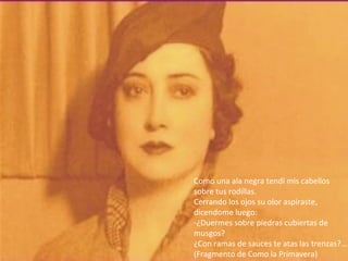 Como una ala negra tendí mis cabellos
sobre tus rodillas.
Cerrando los ojos su olor aspiraste,
dicendome luego:
-¿Duermes sobre piedras cubiertas de
musgos?
¿Con ramas de sauces te atas las trenzas?...
(Fragmento de Como la Primavera)
 