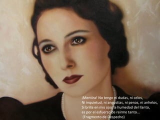 ¡Mentira! No tengo ni dudas, ni celos,
Ni inquietud, ni angustias, ni penas, ni anhelos,
Si brilla en mis ojos la humedad del llanto,
es por el esfuerzo de reirme tanto...
 (Fragmento de Despecho)
 