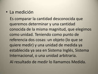 • La medición
 Es comparar la cantidad desconocida que
 queremos determinar y una cantidad
 conocida de la misma magnitud, que elegimos
 como unidad. Teniendo como punto de
 referencia dos cosas: un objeto (lo que se
 quiere medir) y una unidad de medida ya
 establecida ya sea en Sistema Inglés, Sistema
 Internacional, o una unidad arbitraria.
 Al resultado de medir lo llamamos Medida.
 