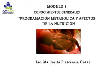 .          MODULO 8
        CONOCIMIENTOS GENERALES
“PROGRAMACIÓN METABOLICA Y AFECTOS
          DE LA NUTRICIÓN




         Lic. Ma. Jovita Plascencia Ordaz
 