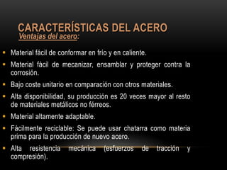 CARACTERÍSTICAS DEL ACERO
     Ventajas del acero:
 Material fácil de conformar en frío y en caliente.
 Material fácil de mecanizar, ensamblar y proteger contra la
  corrosión.
 Bajo coste unitario en comparación con otros materiales.
 Alta disponibilidad, su producción es 20 veces mayor al resto
  de materiales metálicos no férreos.
 Material altamente adaptable.
 Fácilmente reciclable: Se puede usar chatarra como materia
  prima para la producción de nuevo acero.
 Alta resistencia     mecánica     (esfuerzos    de   tracción   y
  compresión).
 