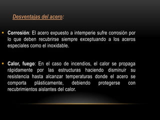 Desventajas del acero:

 Corrosión: El acero expuesto a intemperie sufre corrosión por
  lo que deben recubrirse siempre exceptuando a los aceros
  especiales como el inoxidable.


 Calor, fuego: En el caso de incendios, el calor se propaga
  rápidamente por las estructuras haciendo disminuir su
  resistencia hasta alcanzar temperaturas donde el acero se
  comporta     plásticamente,     debiendo protegerse    con
  recubrimientos aislantes del calor.
 