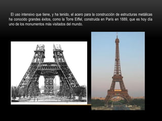 El uso intensivo que tiene, y ha tenido, el acero para la construcción de estructuras metálicas
ha conocido grandes éxitos, como la Torre Eiffel, construida en París en 1889, que es hoy día
uno de los monumentos más visitados del mundo.
 