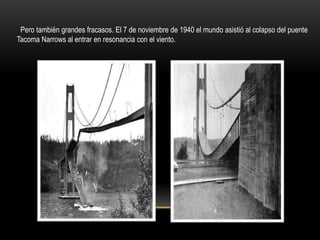 Pero también grandes fracasos. El 7 de noviembre de 1940 el mundo asistió al colapso del puente
Tacoma Narrows al entrar en resonancia con el viento.
 