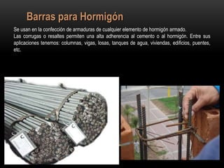 Barras para Hormigón
Se usan en la confección de armaduras de cualquier elemento de hormigón armado.
Las corrugas o resaltes permiten una alta adherencia al cemento o al hormigón. Entre sus
aplicaciones tenemos: columnas, vigas, losas, tanques de agua, viviendas, edificios, puentes,
etc.
 