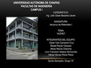 UNIVERSIDAD AUTÓNOMA DE CHIAPAS
     FACULTAD DE INGENIERÍA
            CAMPUS I
                               CATEDRÁTICO:
                      Ing. Julio César Bezares Llaven

                             ASIGNATURA:
                         Mecánica de Materiales I

                                 TEMA:
                                “ACERO”

                      INTEGRANTES DEL EQUIPO:
                         César Iván Camacho Cruz
                          Misael Reyes Vázquez
                          Alexis Narcia Chanona
                    José Francisco Velasco Nuricumbo
                        Héctor Alonso Pérez Pérez

                       Quinto Semestre, Grupo “D”
 