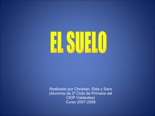 EL SUELO Realizado por Christian, Elda y Sara (Alumnos de 2º Ciclo de Primaria del CEIP Valdeolea) Curso 2007-2008 
