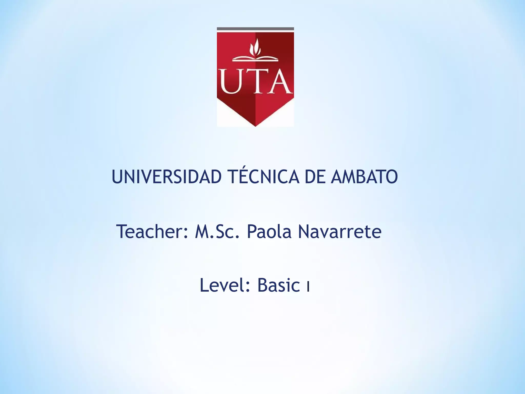 UNIVERSIDAD TÉCNICA DE AMBATO
Teacher: M.Sc. Paola Navarrete
Level: Basic I