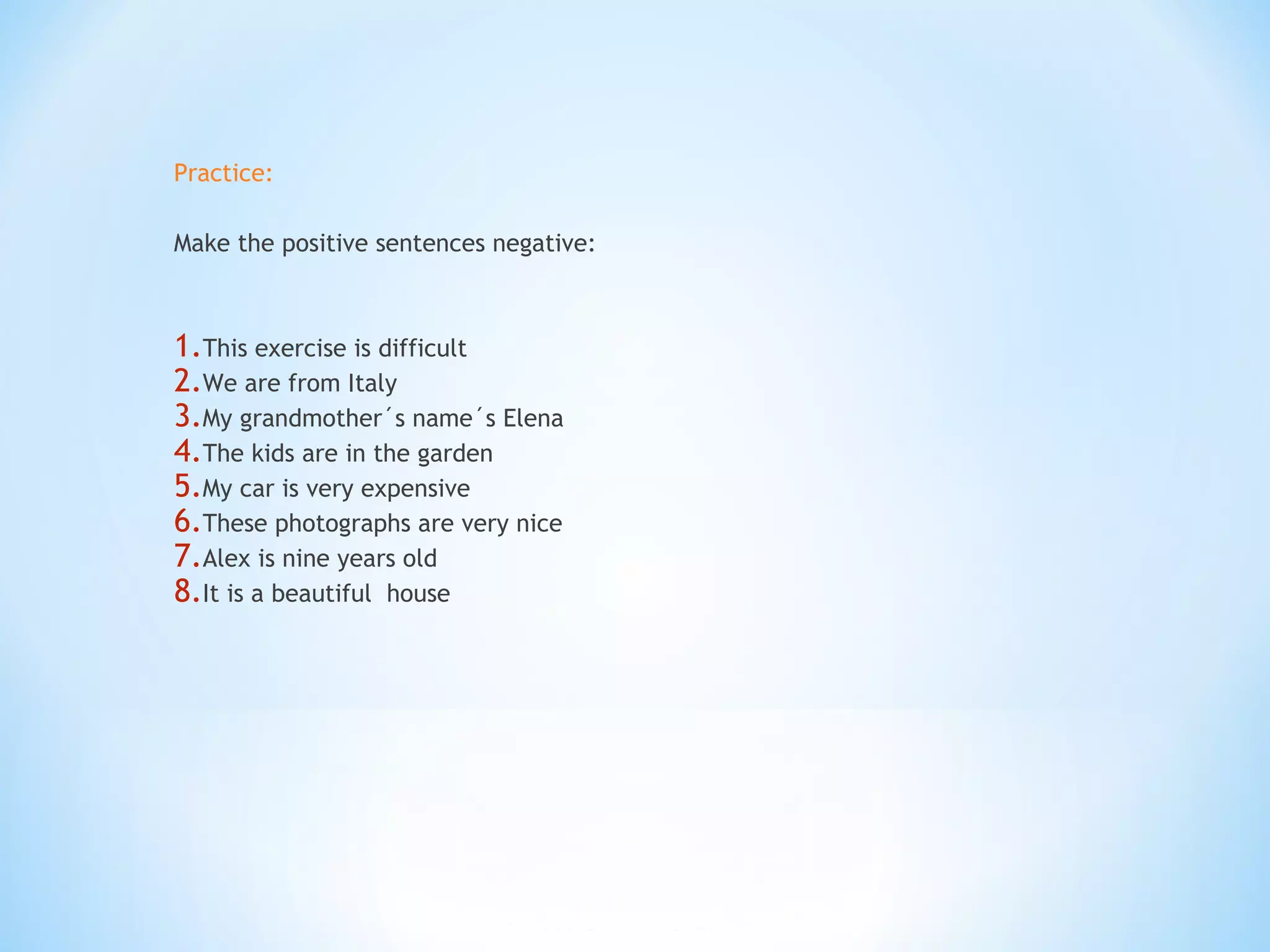 Practice:
Make the positive sentences negative:
1.This exercise is difficult
2.We are from Italy
3.My grandmother´s name´s Elena
4.The kids are in the garden
5.My car is very expensive
6.These photographs are very nice
7.Alex is nine years old
8.It is a beautiful house
