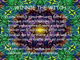 WINNIE THE WITCH En este trabajo leímos un cuento sobre una bruja que siempre tropezaba con su gato Wilbur ya que este era negro y su casa también por lo cual era muy difícil verlo. La solución que le dio Winnie a su problema fue pintar su casa de colores para así poder vera su gato. Para esta actividad tuvimos que colorear el cuento lo cual fue muy entretenido.  