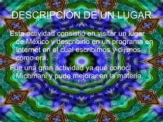 DESCRIPCIÓN DE UN LUGAR Esta actividad consistió en visitar un lugar de México y describirlo en un programa en Internet en el cual escribimos y dijimos como era. Fue una gran actividad ya que conocí Michmani y pude mejorar en la materia. 