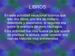LIBROS En esta actividad vacacional tuvimos que leer dos libros, uno era de misterio, detectives y asesinatos; el segundo era sobre la aventura de unos náufragos. Esta actividad fue muy buena ya que aparte de practicar la lectura, pude conocer dos nuevas historias muy entretenidas 