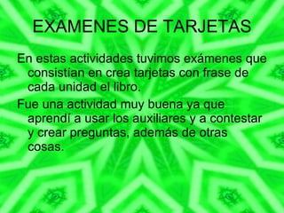 EXAMENES DE TARJETAS En estas actividades tuvimos exámenes que consistían en crea tarjetas con frase de cada unidad el libro. Fue una actividad muy buena ya que aprendí a usar los auxiliares y a contestar y crear preguntas, además de otras cosas. 