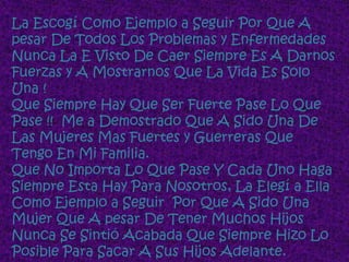 La Escogí Como Ejemplo a Seguir Por Que A
pesar De Todos Los Problemas y Enfermedades
Nunca La E Visto De Caer Siempre Es A Darnos
Fuerzas y A Mostrarnos Que La Vida Es Solo
Una !
Que Siempre Hay Que Ser Fuerte Pase Lo Que
Pase !! Me a Demostrado Que A Sido Una De
Las Mujeres Mas Fuertes y Guerreras Que
Tengo En Mi Familia.
Que No Importa Lo Que Pase Y Cada Uno Haga
Siempre Esta Hay Para Nosotros, La Elegí a Ella
Como Ejemplo a Seguir Por Que A Sido Una
Mujer Que A pesar De Tener Muchos Hijos
Nunca Se Sintió Acabada Que Siempre Hizo Lo
Posible Para Sacar A Sus Hijos Adelante.
 