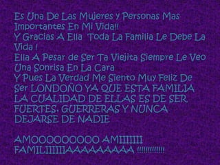 Es Una De Las Mujeres y Personas Mas
Importantes En Mi Vida!!
Y Gracias A Ella Toda La Familia Le Debe La
Vida !
Ella A Pesar de Ser Ta Viejita Siempre Le Veo
Una Sonrisa En La Cara
Y Pues La Verdad Me Siento Muy Feliz De
Ser LONDOÑO YA QUE ESTA FAMILIA
LA CUALIDAD DE ELLAS ES DE SER
FUERTES, GUERRERAS Y NUNCA
DEJARSE DE NADIE

AMOOOOOOOOO AMIIIIIII
FAMILIIIIIIAAAAAAAAA !!!!!!!!!!!!!
 