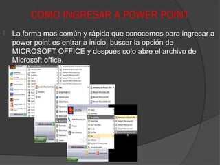 COMO INGRESAR A POWER POINT
   La forma mas común y rápida que conocemos para ingresar a
    power point es entrar a inicio, buscar la opción de
    MICROSOFT OFFICE y después solo abre el archivo de
    Microsoft office.
 